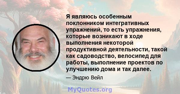 Я являюсь особенным поклонником интегративных упражнений, то есть упражнения, которые возникают в ходе выполнения некоторой продуктивной деятельности, такой как садоводство, велосипед для работы, выполнение проектов по