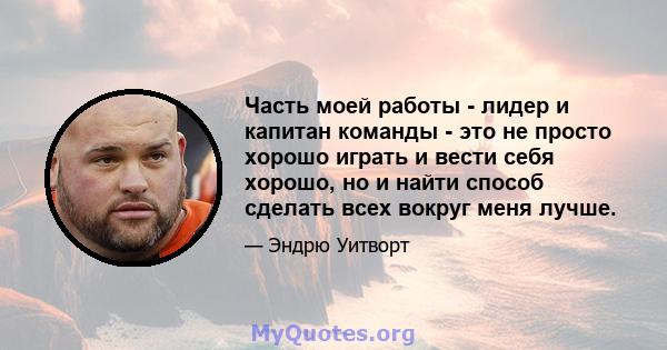 Часть моей работы - лидер и капитан команды - это не просто хорошо играть и вести себя хорошо, но и найти способ сделать всех вокруг меня лучше.