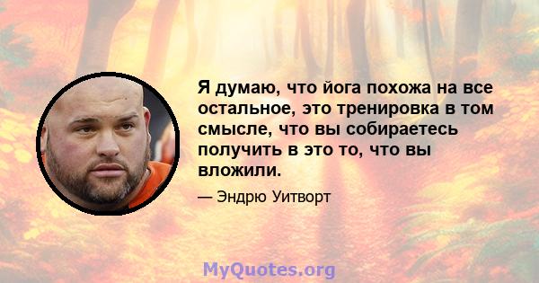 Я думаю, что йога похожа на все остальное, это тренировка в том смысле, что вы собираетесь получить в это то, что вы вложили.