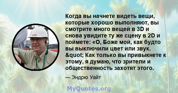 Когда вы начнете видеть вещи, которые хорошо выполняют, вы смотрите много вещей в 3D и снова увидите ту же сцену в 2D и поймете: «О, Боже мой, как будто вы выключили цвет или звук. " Как только вы привыкнете к