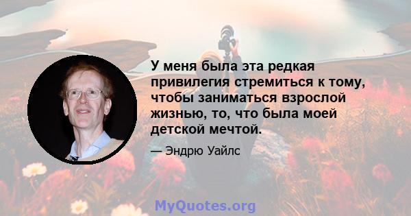 У меня была эта редкая привилегия стремиться к тому, чтобы заниматься взрослой жизнью, то, что была моей детской мечтой.