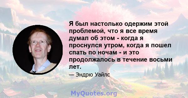 Я был настолько одержим этой проблемой, что я все время думал об этом - когда я проснулся утром, когда я пошел спать по ночам - и это продолжалось в течение восьми лет.