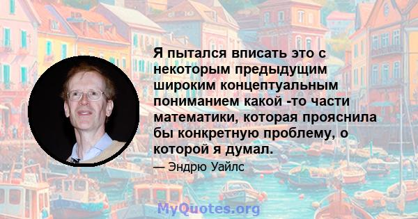 Я пытался вписать это с некоторым предыдущим широким концептуальным пониманием какой -то части математики, которая прояснила бы конкретную проблему, о которой я думал.