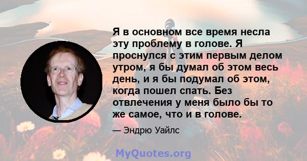 Я в основном все время несла эту проблему в голове. Я проснулся с этим первым делом утром, я бы думал об этом весь день, и я бы подумал об этом, когда пошел спать. Без отвлечения у меня было бы то же самое, что и в