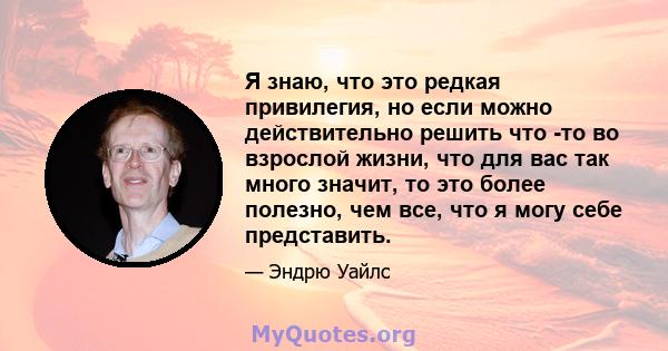 Я знаю, что это редкая привилегия, но если можно действительно решить что -то во взрослой жизни, что для вас так много значит, то это более полезно, чем все, что я могу себе представить.