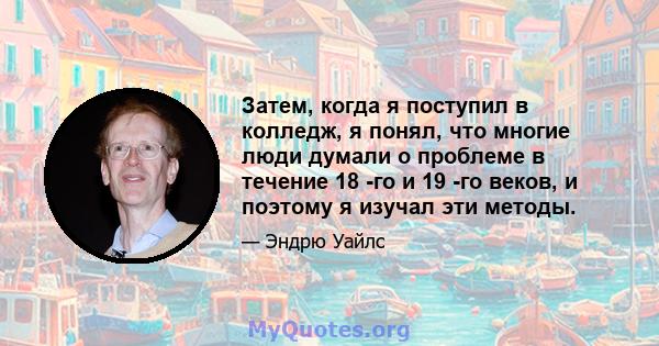 Затем, когда я поступил в колледж, я понял, что многие люди думали о проблеме в течение 18 -го и 19 -го веков, и поэтому я изучал эти методы.