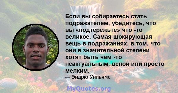 Если вы собираетесь стать подражателем, убедитесь, что вы «подтережьте» что -то великое. Самая шокирующая вещь в подражаниях, в том, что они в значительной степени хотят быть чем -то неактуальным, веной или просто