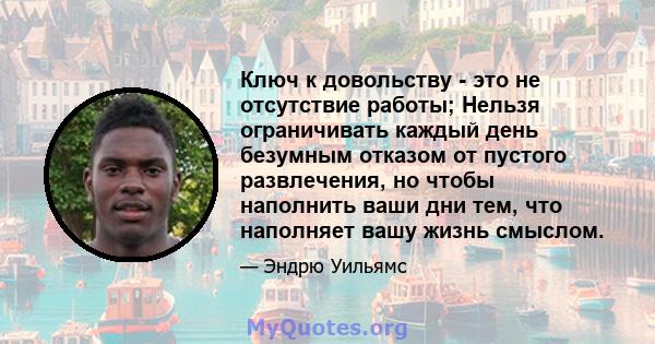 Ключ к довольству - это не отсутствие работы; Нельзя ограничивать каждый день безумным отказом от пустого развлечения, но чтобы наполнить ваши дни тем, что наполняет вашу жизнь смыслом.