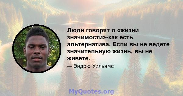 Люди говорят о «жизни значимости»-как есть альтернатива. Если вы не ведете значительную жизнь, вы не живете.