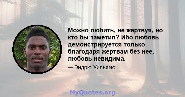 Можно любить, не жертвуя, но кто бы заметил? Ибо любовь демонстрируется только благодаря жертвам без нее, любовь невидима.