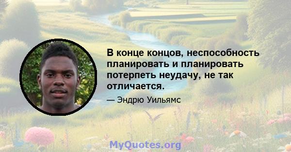 В конце концов, неспособность планировать и планировать потерпеть неудачу, не так отличается.