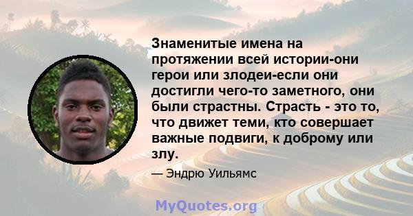 Знаменитые имена на протяжении всей истории-они герои или злодеи-если они достигли чего-то заметного, они были страстны. Страсть - это то, что движет теми, кто совершает важные подвиги, к доброму или злу.