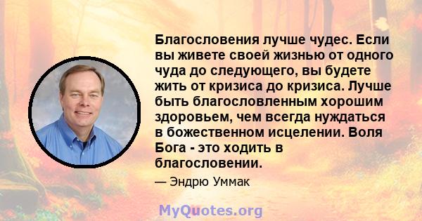 Благословения лучше чудес. Если вы живете своей жизнью от одного чуда до следующего, вы будете жить от кризиса до кризиса. Лучше быть благословленным хорошим здоровьем, чем всегда нуждаться в божественном исцелении.