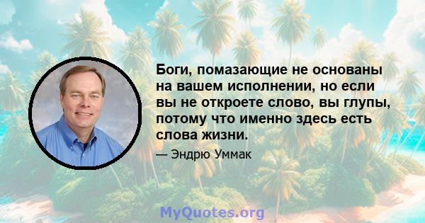 Боги, помазающие не основаны на вашем исполнении, но если вы не откроете слово, вы глупы, потому что именно здесь есть слова жизни.