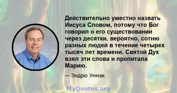 Действительно уместно назвать Иисуса Словом, потому что Бог говорил о его существовании через десятки, вероятно, сотню разных людей в течение четырех тысяч лет времени. Святой Дух взял эти слова и пропитала Марию.