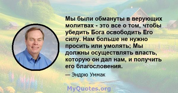 Мы были обмануты в верующих молитвах - это все о том, чтобы убедить Бога освободить Его силу. Нам больше не нужно просить или умолять; Мы должны осуществлять власть, которую он дал нам, и получить его благословения.