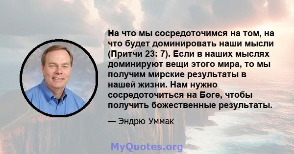 На что мы сосредоточимся на том, на что будет доминировать наши мысли (Притчи 23: 7). Если в наших мыслях доминируют вещи этого мира, то мы получим мирские результаты в нашей жизни. Нам нужно сосредоточиться на Боге,