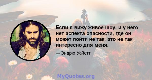 Если я вижу живое шоу, и у него нет аспекта опасности, где он может пойти не так, это не так интересно для меня.