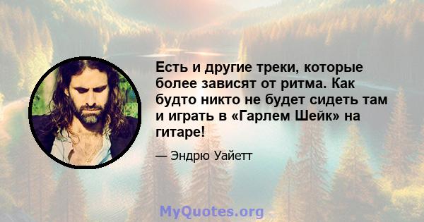 Есть и другие треки, которые более зависят от ритма. Как будто никто не будет сидеть там и играть в «Гарлем Шейк» на гитаре!