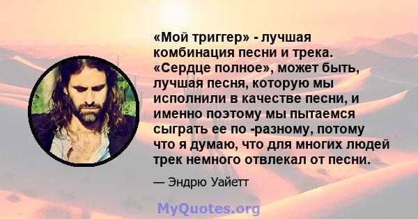 «Мой триггер» - лучшая комбинация песни и трека. «Сердце полное», может быть, лучшая песня, которую мы исполнили в качестве песни, и именно поэтому мы пытаемся сыграть ее по -разному, потому что я думаю, что для многих