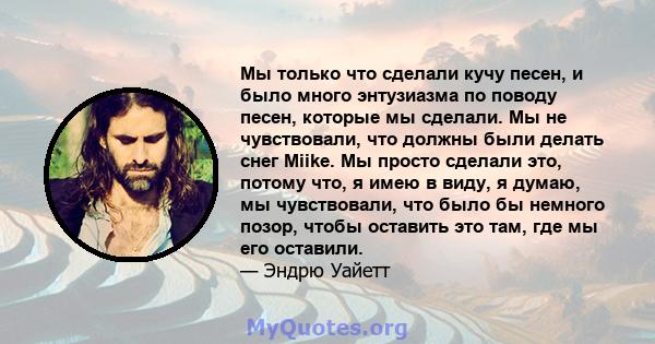 Мы только что сделали кучу песен, и было много энтузиазма по поводу песен, которые мы сделали. Мы не чувствовали, что должны были делать снег Miike. Мы просто сделали это, потому что, я имею в виду, я думаю, мы