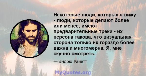 Некоторые люди, которых я вижу - люди, которые делают более или менее, имеют предварительные треки - их персона такова, что визуальная сторона только их гораздо более важна и многомерна. Я, мне скучно смотреть.