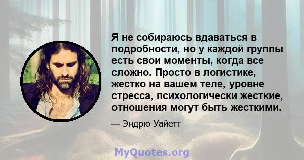 Я не собираюсь вдаваться в подробности, но у каждой группы есть свои моменты, когда все сложно. Просто в логистике, жестко на вашем теле, уровне стресса, психологически жесткие, отношения могут быть жесткими.