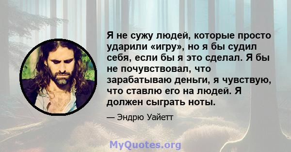 Я не сужу людей, которые просто ударили «игру», но я бы судил себя, если бы я это сделал. Я бы не почувствовал, что зарабатываю деньги, я чувствую, что ставлю его на людей. Я должен сыграть ноты.