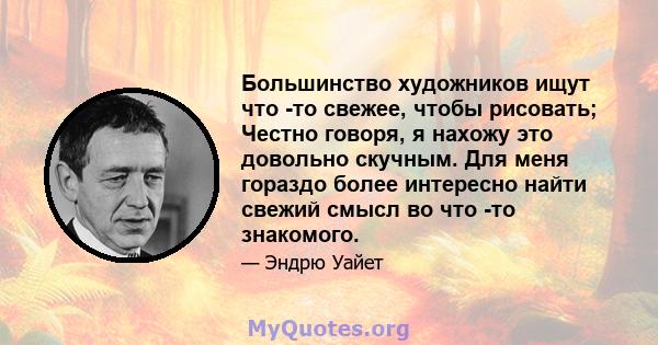 Большинство художников ищут что -то свежее, чтобы рисовать; Честно говоря, я нахожу это довольно скучным. Для меня гораздо более интересно найти свежий смысл во что -то знакомого.