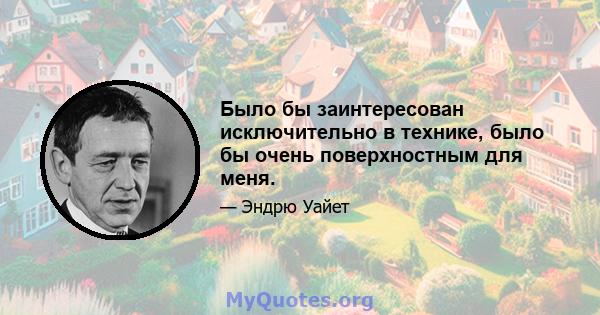 Было бы заинтересован исключительно в технике, было бы очень поверхностным для меня.