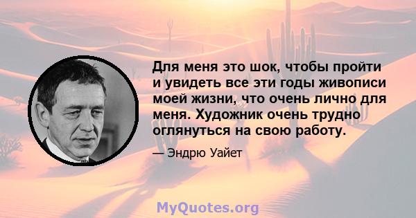 Для меня это шок, чтобы пройти и увидеть все эти годы живописи моей жизни, что очень лично для меня. Художник очень трудно оглянуться на свою работу.