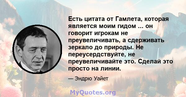 Есть цитата от Гамлета, которая является моим гидом ... он говорит игрокам не преувеличивать, а сдерживать зеркало до природы. Не переусердствуйте, не преувеличивайте это. Сделай это просто на линии.