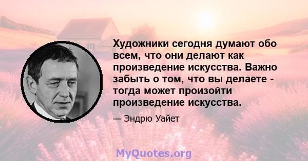 Художники сегодня думают обо всем, что они делают как произведение искусства. Важно забыть о том, что вы делаете - тогда может произойти произведение искусства.