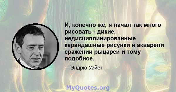 И, конечно же, я начал так много рисовать - дикие, недисциплинированные карандашные рисунки и акварели сражений рыцарей и тому подобное.