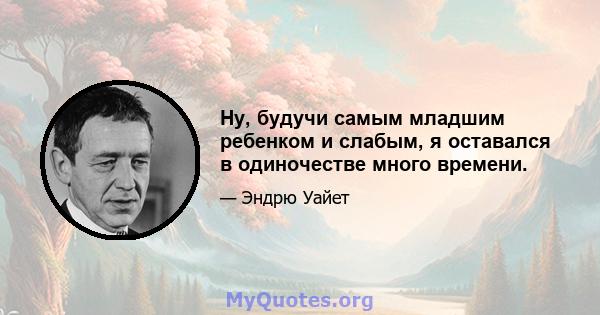 Ну, будучи самым младшим ребенком и слабым, я оставался в одиночестве много времени.