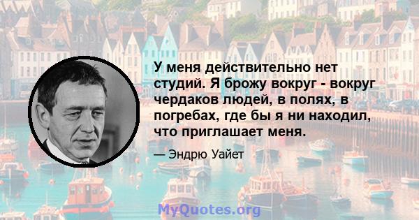 У меня действительно нет студий. Я брожу вокруг - вокруг чердаков людей, в полях, в погребах, где бы я ни находил, что приглашает меня.