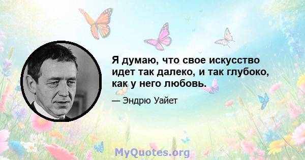 Я думаю, что свое искусство идет так далеко, и так глубоко, как у него любовь.