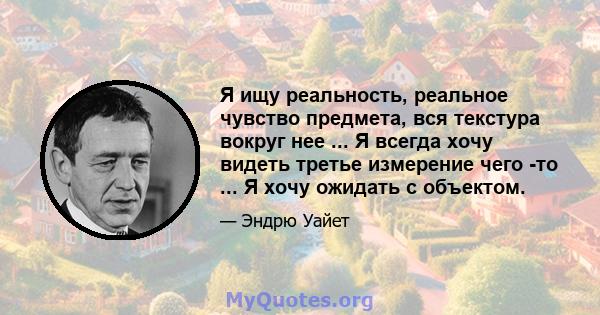 Я ищу реальность, реальное чувство предмета, вся текстура вокруг нее ... Я всегда хочу видеть третье измерение чего -то ... Я хочу ожидать с объектом.