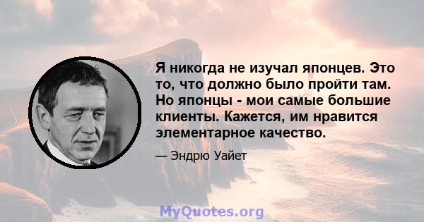 Я никогда не изучал японцев. Это то, что должно было пройти там. Но японцы - мои самые большие клиенты. Кажется, им нравится элементарное качество.