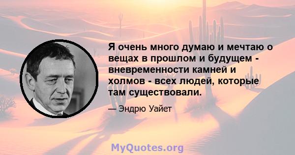 Я очень много думаю и мечтаю о вещах в прошлом и будущем - вневременности камней и холмов - всех людей, которые там существовали.