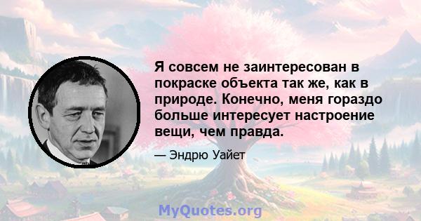 Я совсем не заинтересован в покраске объекта так же, как в природе. Конечно, меня гораздо больше интересует настроение вещи, чем правда.