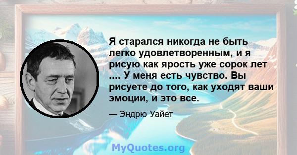 Я старался никогда не быть легко удовлетворенным, и я рисую как ярость уже сорок лет .... У меня есть чувство. Вы рисуете до того, как уходят ваши эмоции, и это все.