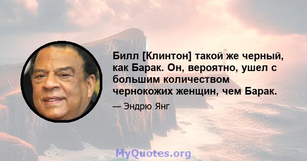 Билл [Клинтон] такой же черный, как Барак. Он, вероятно, ушел с большим количеством чернокожих женщин, чем Барак.