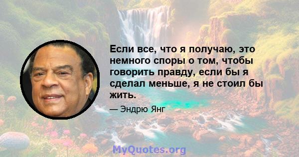 Если все, что я получаю, это немного споры о том, чтобы говорить правду, если бы я сделал меньше, я не стоил бы жить.