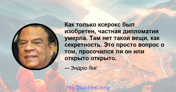 Как только ксерокс был изобретен, частная дипломатия умерла. Там нет такой вещи, как секретность. Это просто вопрос о том, просочился ли он или открыто открыто.