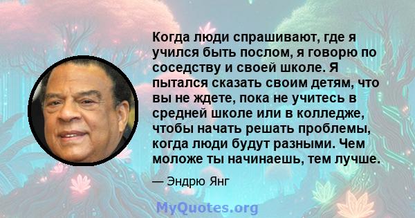 Когда люди спрашивают, где я учился быть послом, я говорю по соседству и своей школе. Я пытался сказать своим детям, что вы не ждете, пока не учитесь в средней школе или в колледже, чтобы начать решать проблемы, когда