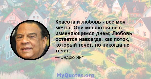 Красота и любовь - все моя мечта; Они меняются не с изменяющимся днем; Любовь остается навсегда, как поток, который течет, но никогда не течет.