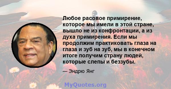 Любое расовое примирение, которое мы имели в этой стране, вышло не из конфронтации, а из духа примирения. Если мы продолжим практиковать глаза на глаза и зуб на зуб, мы в конечном итоге получим страну людей, которые