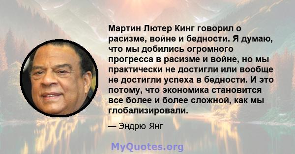 Мартин Лютер Кинг говорил о расизме, войне и бедности. Я думаю, что мы добились огромного прогресса в расизме и войне, но мы практически не достигли или вообще не достигли успеха в бедности. И это потому, что экономика