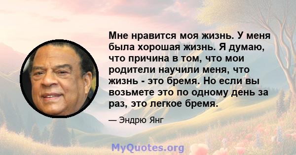 Мне нравится моя жизнь. У меня была хорошая жизнь. Я думаю, что причина в том, что мои родители научили меня, что жизнь - это бремя. Но если вы возьмете это по одному день за раз, это легкое бремя.